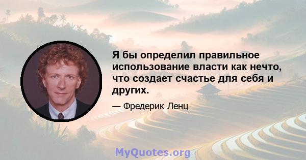 Я бы определил правильное использование власти как нечто, что создает счастье для себя и других.