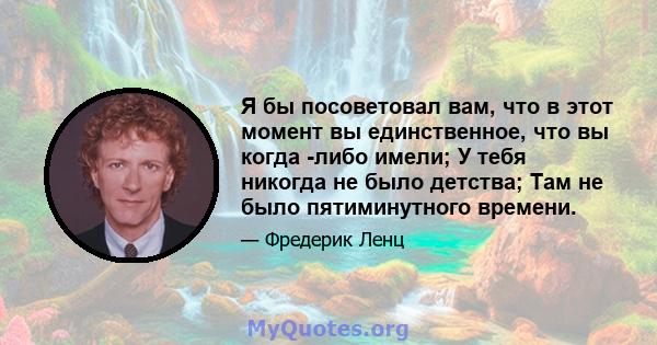 Я бы посоветовал вам, что в этот момент вы единственное, что вы когда -либо имели; У тебя никогда не было детства; Там не было пятиминутного времени.