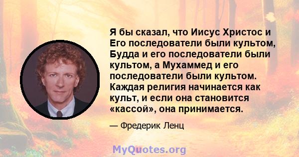 Я бы сказал, что Иисус Христос и Его последователи были культом, Будда и его последователи были культом, а Мухаммед и его последователи были культом. Каждая религия начинается как культ, и если она становится «кассой»,