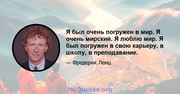 Я был очень погружен в мир. Я очень мирский. Я люблю мир. Я был погружен в свою карьеру, в школу, в преподавание.