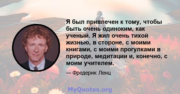 Я был привлечен к тому, чтобы быть очень одиноким, как ученый. Я жил очень тихой жизнью, в стороне, с моими книгами, с моими прогулками в природе, медитации и, конечно, с моим учителем.