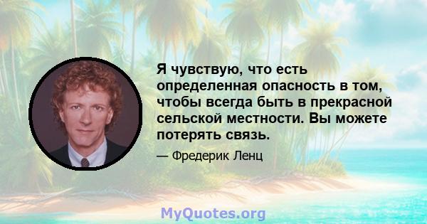 Я чувствую, что есть определенная опасность в том, чтобы всегда быть в прекрасной сельской местности. Вы можете потерять связь.