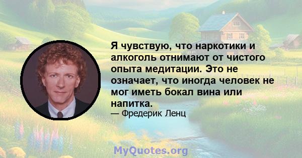 Я чувствую, что наркотики и алкоголь отнимают от чистого опыта медитации. Это не означает, что иногда человек не мог иметь бокал вина или напитка.