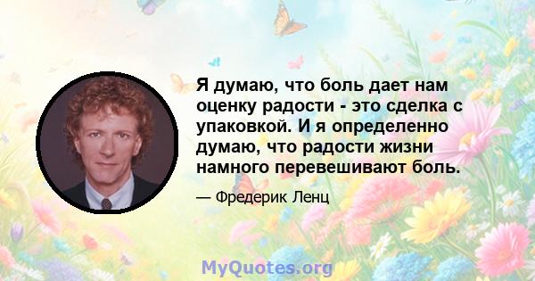 Я думаю, что боль дает нам оценку радости - это сделка с упаковкой. И я определенно думаю, что радости жизни намного перевешивают боль.