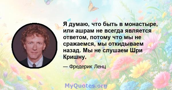 Я думаю, что быть в монастыре, или ашрам не всегда является ответом, потому что мы не сражаемся, мы откидываем назад. Мы не слушаем Шри Кришну.