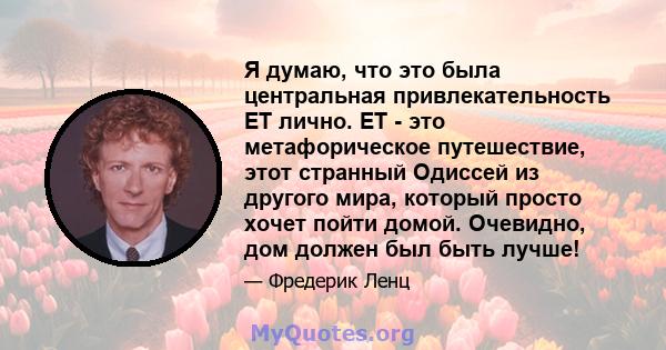 Я думаю, что это была центральная привлекательность ET лично. ET - это метафорическое путешествие, этот странный Одиссей из другого мира, который просто хочет пойти домой. Очевидно, дом должен был быть лучше!