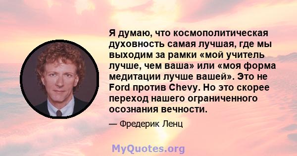 Я думаю, что космополитическая духовность самая лучшая, где мы выходим за рамки «мой учитель лучше, чем ваша» или «моя форма медитации лучше вашей». Это не Ford против Chevy. Но это скорее переход нашего ограниченного