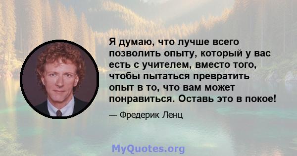 Я думаю, что лучше всего позволить опыту, который у вас есть с учителем, вместо того, чтобы пытаться превратить опыт в то, что вам может понравиться. Оставь это в покое!