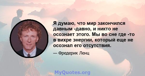 Я думаю, что мир закончился давным -давно, и никто не осознает этого. Мы во сне где -то в вихре энергии, который еще не осознал его отсутствия.