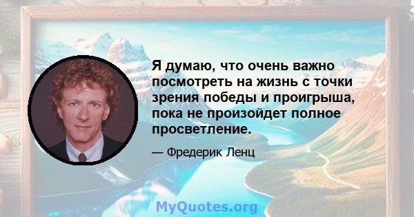 Я думаю, что очень важно посмотреть на жизнь с точки зрения победы и проигрыша, пока не произойдет полное просветление.