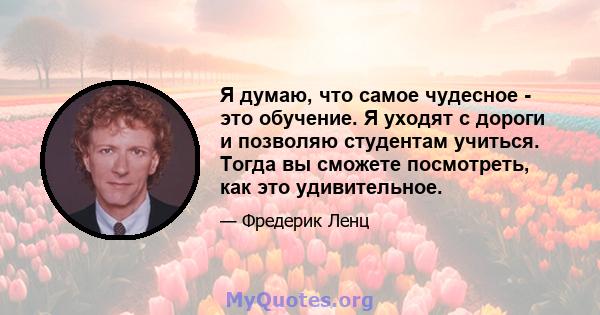 Я думаю, что самое чудесное - это обучение. Я уходят с дороги и позволяю студентам учиться. Тогда вы сможете посмотреть, как это удивительное.