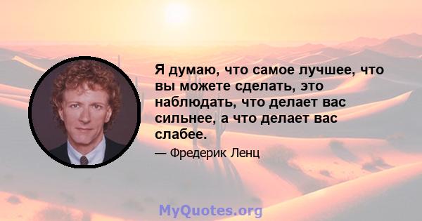 Я думаю, что самое лучшее, что вы можете сделать, это наблюдать, что делает вас сильнее, а что делает вас слабее.