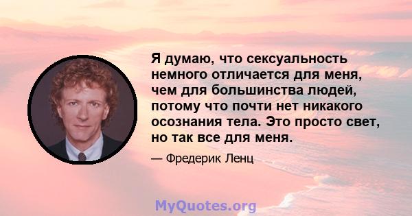 Я думаю, что сексуальность немного отличается для меня, чем для большинства людей, потому что почти нет никакого осознания тела. Это просто свет, но так все для меня.