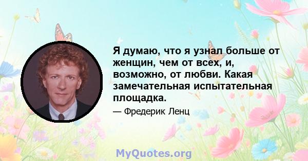 Я думаю, что я узнал больше от женщин, чем от всех, и, возможно, от любви. Какая замечательная испытательная площадка.