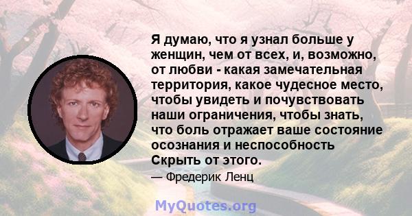 Я думаю, что я узнал больше у женщин, чем от всех, и, возможно, от любви - какая замечательная территория, какое чудесное место, чтобы увидеть и почувствовать наши ограничения, чтобы знать, что боль отражает ваше