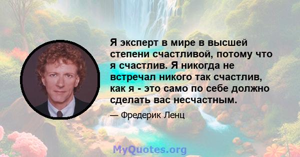 Я эксперт в мире в высшей степени счастливой, потому что я счастлив. Я никогда не встречал никого так счастлив, как я - это само по себе должно сделать вас несчастным.