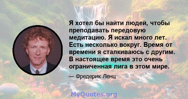 Я хотел бы найти людей, чтобы преподавать передовую медитацию. Я искал много лет. Есть несколько вокруг. Время от времени я сталкиваюсь с другим. В настоящее время это очень ограниченная лига в этом мире.