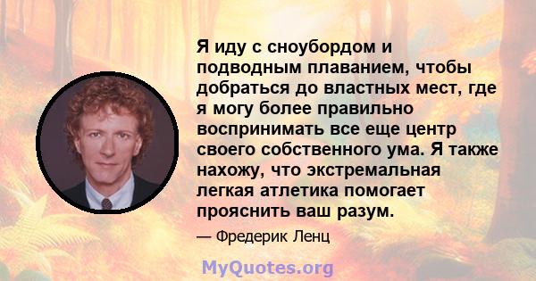 Я иду с сноубордом и подводным плаванием, чтобы добраться до властных мест, где я могу более правильно воспринимать все еще центр своего собственного ума. Я также нахожу, что экстремальная легкая атлетика помогает