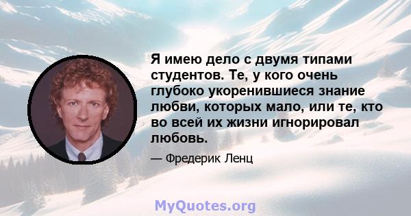 Я имею дело с двумя типами студентов. Те, у кого очень глубоко укоренившиеся знание любви, которых мало, или те, кто во всей их жизни игнорировал любовь.