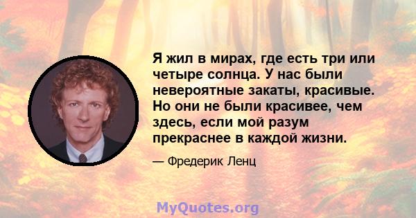 Я жил в мирах, где есть три или четыре солнца. У нас были невероятные закаты, красивые. Но они не были красивее, чем здесь, если мой разум прекраснее в каждой жизни.