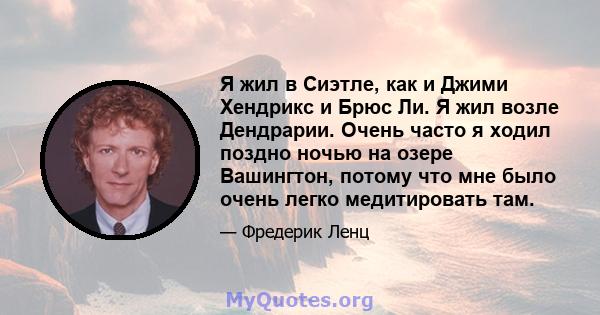 Я жил в Сиэтле, как и Джими Хендрикс и Брюс Ли. Я жил возле Дендрарии. Очень часто я ходил поздно ночью на озере Вашингтон, потому что мне было очень легко медитировать там.