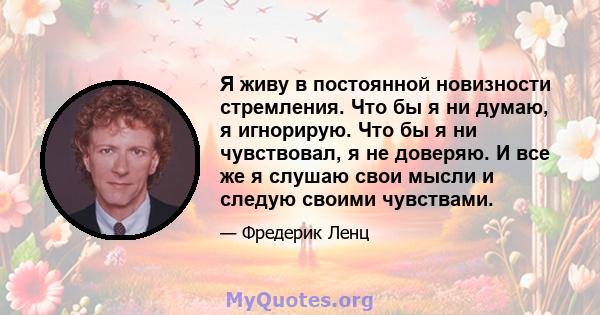 Я живу в постоянной новизности стремления. Что бы я ни думаю, я игнорирую. Что бы я ни чувствовал, я не доверяю. И все же я слушаю свои мысли и следую своими чувствами.