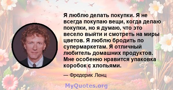 Я люблю делать покупки. Я не всегда покупаю вещи, когда делаю покупки, но я думаю, что это весело выйти и смотреть на миры цветов. Я люблю бродить по супермаркетам. Я отличный любитель домашних продуктов. Мне особенно