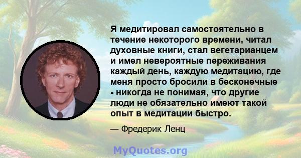 Я медитировал самостоятельно в течение некоторого времени, читал духовные книги, стал вегетарианцем и имел невероятные переживания каждый день, каждую медитацию, где меня просто бросили в бесконечные - никогда не