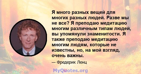 Я много разных вещей для многих разных людей. Разве мы не все? Я преподаю медитацию многим различным типам людей, вы упомянули знаменитости. Я также преподаю медитацию многим людям, которые не известны, но, на мой