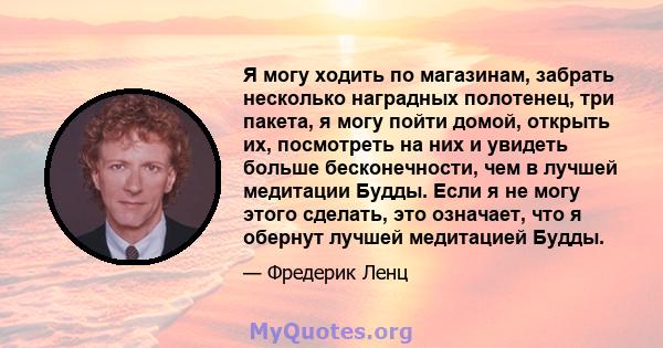 Я могу ходить по магазинам, забрать несколько наградных полотенец, три пакета, я могу пойти домой, открыть их, посмотреть на них и увидеть больше бесконечности, чем в лучшей медитации Будды. Если я не могу этого