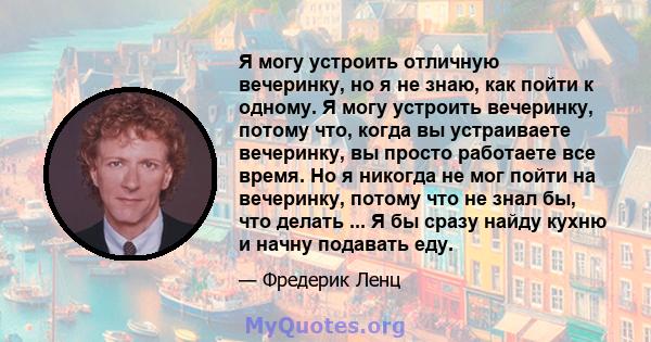 Я могу устроить отличную вечеринку, но я не знаю, как пойти к одному. Я могу устроить вечеринку, потому что, когда вы устраиваете вечеринку, вы просто работаете все время. Но я никогда не мог пойти на вечеринку, потому