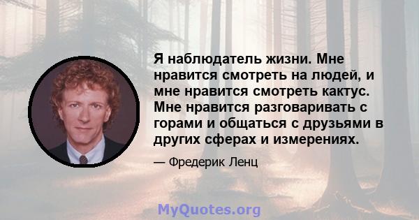 Я наблюдатель жизни. Мне нравится смотреть на людей, и мне нравится смотреть кактус. Мне нравится разговаривать с горами и общаться с друзьями в других сферах и измерениях.