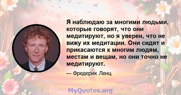 Я наблюдаю за многими людьми, которые говорят, что они медитируют, но я уверен, что не вижу их медитации. Они сидят и прикасаются к многим людям, местам и вещам, но они точно не медитируют.