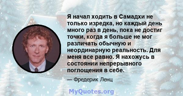 Я начал ходить в Самадхи не только изредка, но каждый день много раз в день, пока не достиг точки, когда я больше не мог различать обычную и неординарную реальность. Для меня все равно. Я нахожусь в состоянии