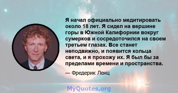 Я начал официально медитировать около 18 лет. Я сидел на вершине горы в Южной Калифорнии вокруг сумерков и сосредоточился на своем третьем глазах. Все станет неподвижно, и появится кольца света, и я прохожу их. Я был бы 