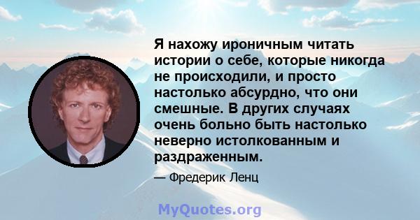 Я нахожу ироничным читать истории о себе, которые никогда не происходили, и просто настолько абсурдно, что они смешные. В других случаях очень больно быть настолько неверно истолкованным и раздраженным.