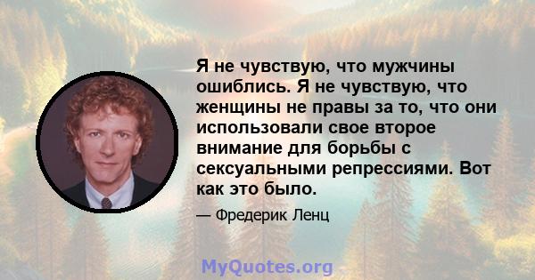 Я не чувствую, что мужчины ошиблись. Я не чувствую, что женщины не правы за то, что они использовали свое второе внимание для борьбы с сексуальными репрессиями. Вот как это было.