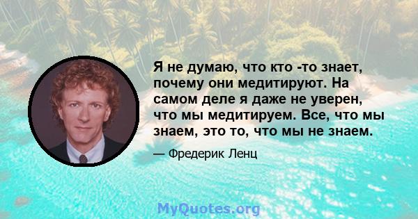 Я не думаю, что кто -то знает, почему они медитируют. На самом деле я даже не уверен, что мы медитируем. Все, что мы знаем, это то, что мы не знаем.