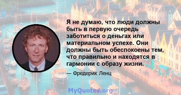 Я не думаю, что люди должны быть в первую очередь заботиться о деньгах или материальном успехе. Они должны быть обеспокоены тем, что правильно и находятся в гармонии с образу жизни.