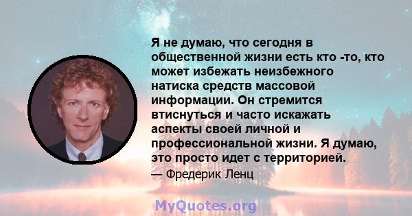 Я не думаю, что сегодня в общественной жизни есть кто -то, кто может избежать неизбежного натиска средств массовой информации. Он стремится втиснуться и часто искажать аспекты своей личной и профессиональной жизни. Я