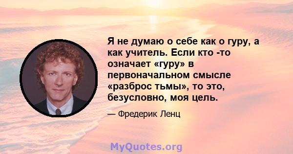 Я не думаю о себе как о гуру, а как учитель. Если кто -то означает «гуру» в первоначальном смысле «разброс тьмы», то это, безусловно, моя цель.