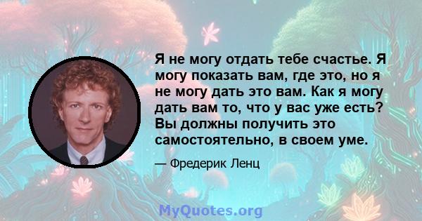 Я не могу отдать тебе счастье. Я могу показать вам, где это, но я не могу дать это вам. Как я могу дать вам то, что у вас уже есть? Вы должны получить это самостоятельно, в своем уме.