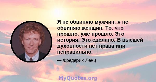 Я не обвиняю мужчин, я не обвиняю женщин. То, что прошло, уже прошло. Это история. Это сделано. В высшей духовности нет права или неправильно.