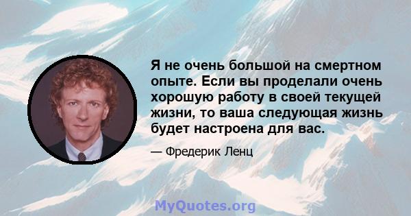 Я не очень большой на смертном опыте. Если вы проделали очень хорошую работу в своей текущей жизни, то ваша следующая жизнь будет настроена для вас.