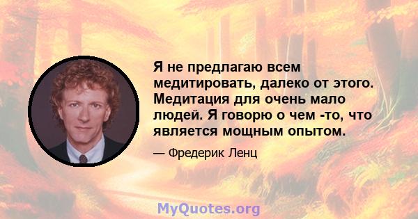 Я не предлагаю всем медитировать, далеко от этого. Медитация для очень мало людей. Я говорю о чем -то, что является мощным опытом.