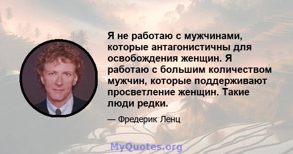 Я не работаю с мужчинами, которые антагонистичны для освобождения женщин. Я работаю с большим количеством мужчин, которые поддерживают просветление женщин. Такие люди редки.