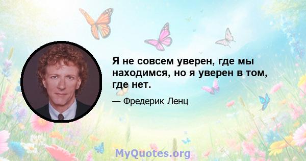 Я не совсем уверен, где мы находимся, но я уверен в том, где нет.