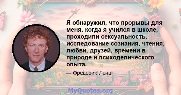 Я обнаружил, что прорывы для меня, когда я учился в школе, проходили сексуальность, исследование сознания, чтения, любви, друзей, времени в природе и психоделического опыта.