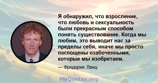 Я обнаружил, что взросление, что любовь и сексуальность были прекрасным способом понять существование. Когда мы любим, это выводит нас за пределы себя, иначе мы просто поглощены озабоченными, которые мы изобретаем.