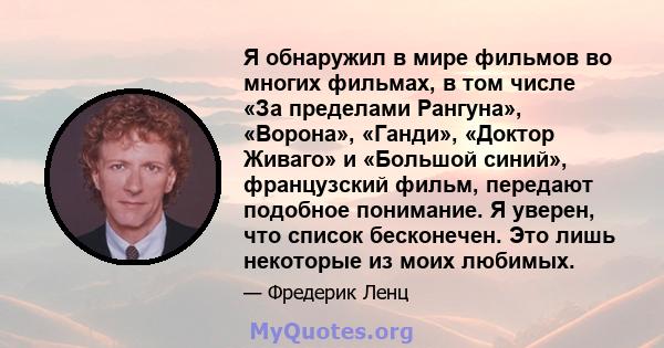 Я обнаружил в мире фильмов во многих фильмах, в том числе «За пределами Рангуна», «Ворона», «Ганди», «Доктор Живаго» и «Большой синий», французский фильм, передают подобное понимание. Я уверен, что список бесконечен.